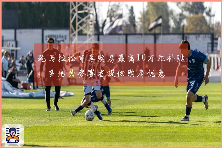 跑马拉松可享购房最高10万元补贴，多地为参赛者提供购房优惠