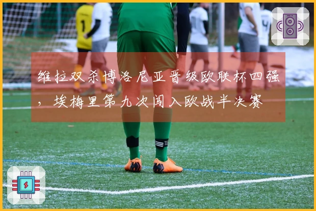 维拉双杀博洛尼亚晋级欧联杯四强，埃梅里第九次闯入欧战半决赛