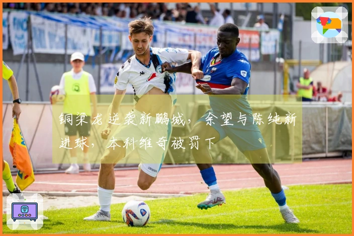 铜梁龙逆袭新鹏城，余望与陈纯新进球，本科维奇被罚下