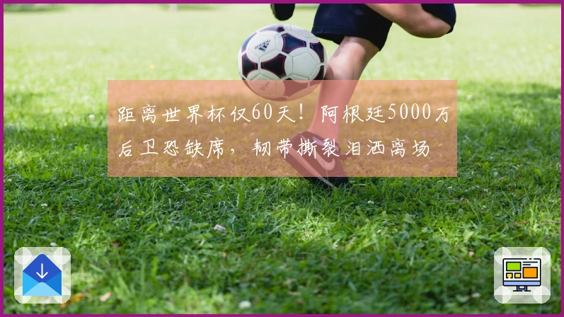 距离世界杯仅60天！阿根廷5000万后卫恐缺席，韧带撕裂泪洒离场