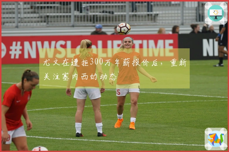 尤文在遭拒300万年薪报价后，重新关注塞内西的动态