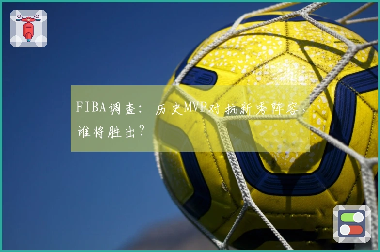 FIBA调查：历史MVP对抗新秀阵容，谁将胜出？