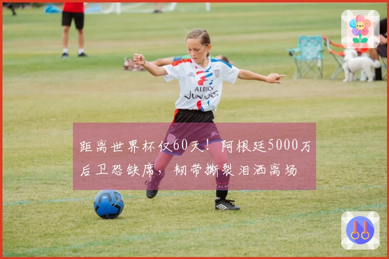 距离世界杯仅60天！阿根廷5000万后卫恐缺席，韧带撕裂泪洒离场