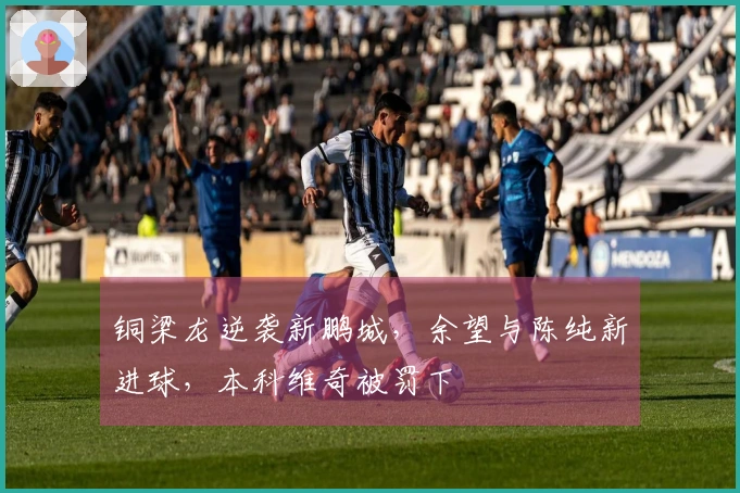 铜梁龙逆袭新鹏城，余望与陈纯新进球，本科维奇被罚下