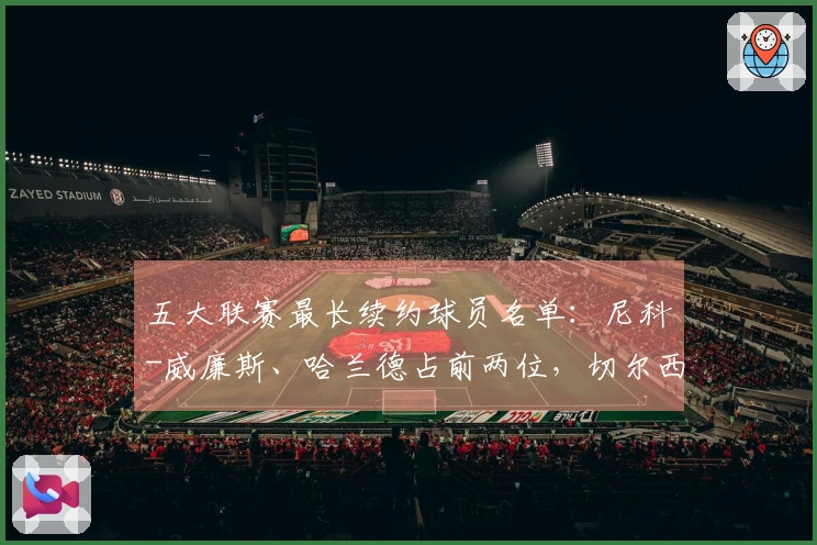 五大联赛最长续约球员名单：尼科-威廉斯、哈兰德占前两位，切尔西有六名球员入围