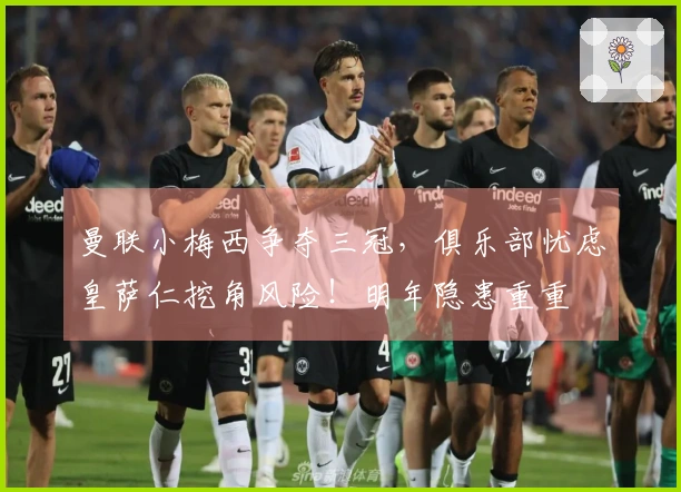 曼联小梅西争夺三冠，俱乐部忧虑皇萨仁挖角风险！明年隐患重重
