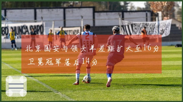北京国安与领头羊差距扩大至16分 卫冕冠军落后14分
