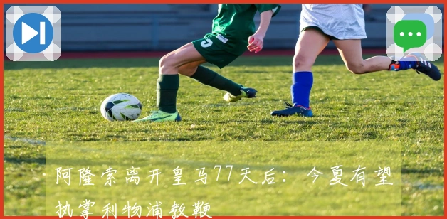 阿隆索离开皇马77天后：今夏有望执掌利物浦教鞭