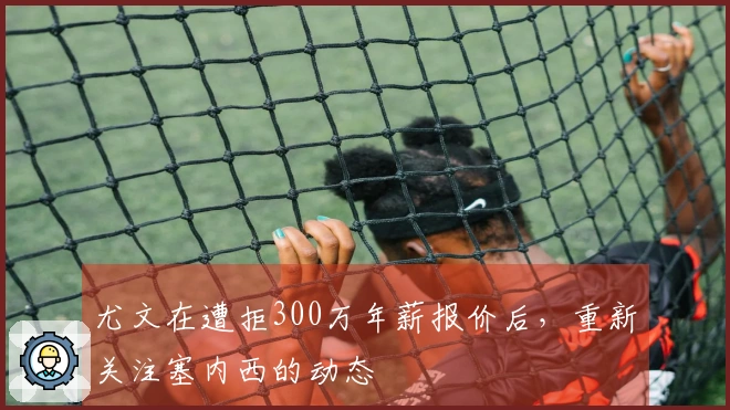 尤文在遭拒300万年薪报价后，重新关注塞内西的动态